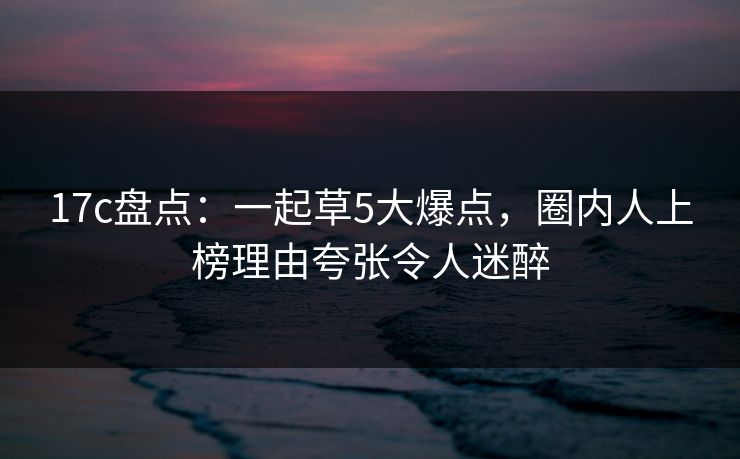 17c盘点：一起草5大爆点，圈内人上榜理由夸张令人迷醉