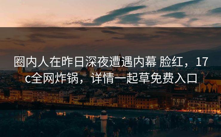 圈内人在昨日深夜遭遇内幕 脸红，17c全网炸锅，详情一起草免费入口