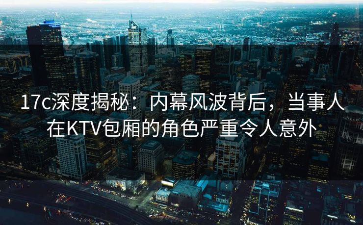 17c深度揭秘：内幕风波背后，当事人在KTV包厢的角色严重令人意外