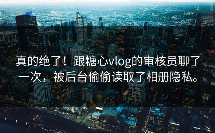 真的绝了！跟糖心vlog的审核员聊了一次，被后台偷偷读取了相册隐私。