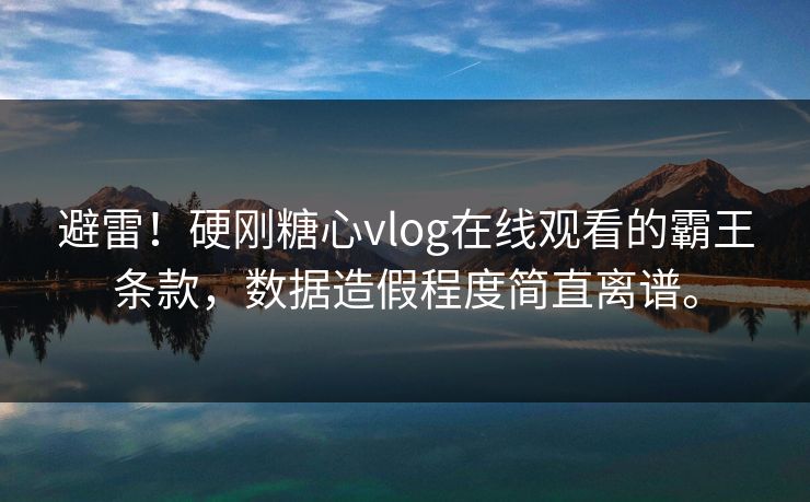 避雷！硬刚糖心vlog在线观看的霸王条款，数据造假程度简直离谱。