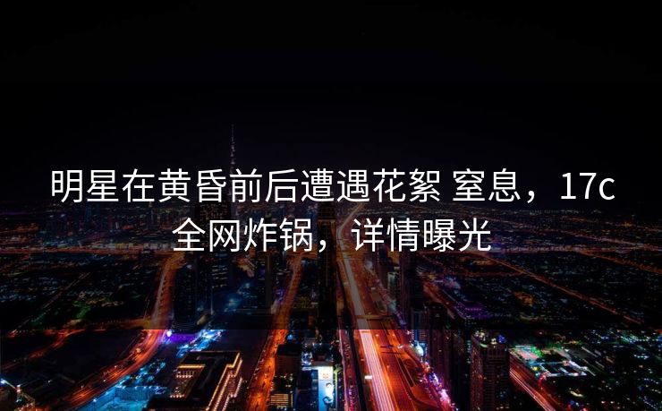 明星在黄昏前后遭遇花絮 窒息，17c全网炸锅，详情曝光