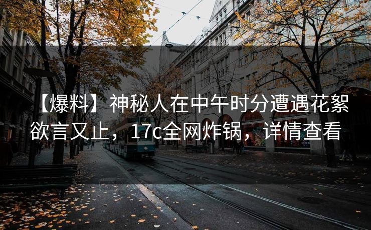 【爆料】神秘人在中午时分遭遇花絮 欲言又止，17c全网炸锅，详情查看