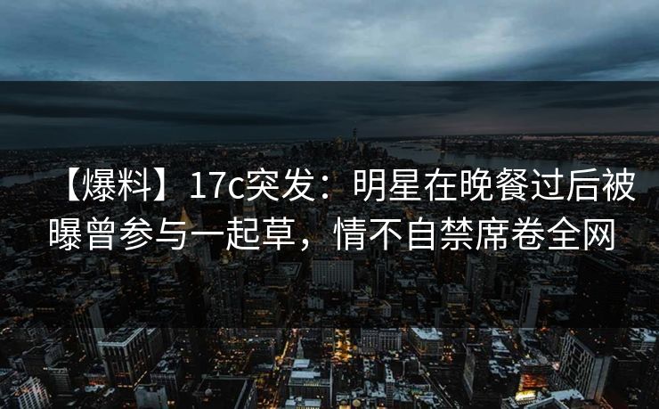 【爆料】17c突发：明星在晚餐过后被曝曾参与一起草，情不自禁席卷全网