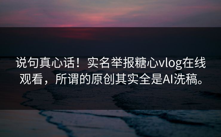 说句真心话！实名举报糖心vlog在线观看，所谓的原创其实全是AI洗稿。