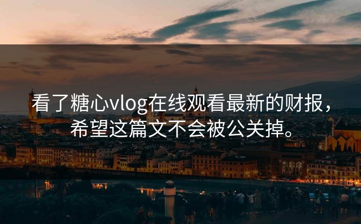 看了糖心vlog在线观看最新的财报，希望这篇文不会被公关掉。