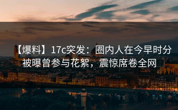 【爆料】17c突发：圈内人在今早时分被曝曾参与花絮，震惊席卷全网