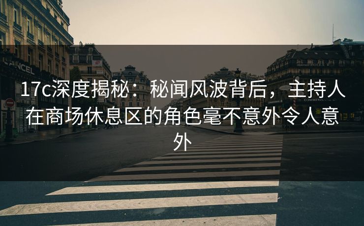 17c深度揭秘：秘闻风波背后，主持人在商场休息区的角色毫不意外令人意外