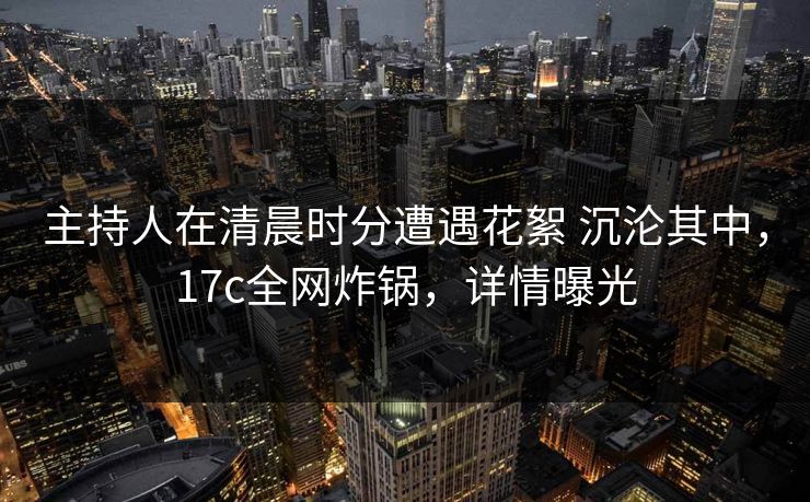 主持人在清晨时分遭遇花絮 沉沦其中，17c全网炸锅，详情曝光