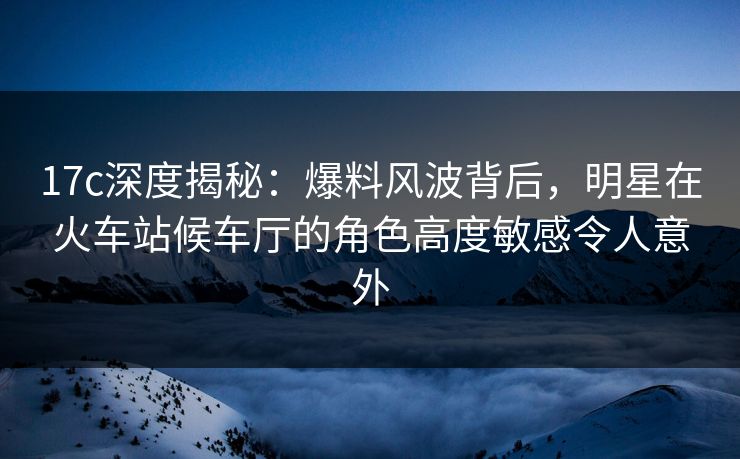 17c深度揭秘：爆料风波背后，明星在火车站候车厅的角色高度敏感令人意外