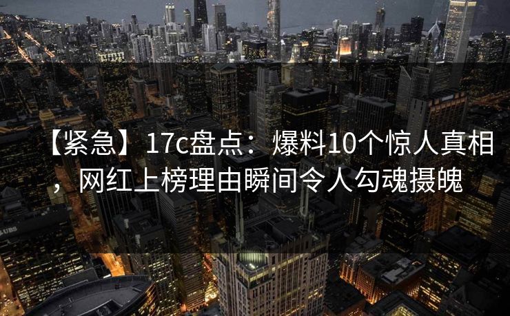 【紧急】17c盘点：爆料10个惊人真相，网红上榜理由瞬间令人勾魂摄魄