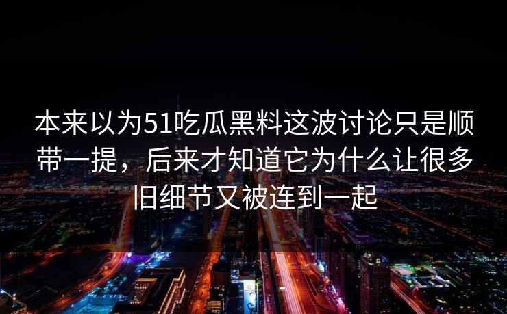 本来以为51吃瓜黑料这波讨论只是顺带一提，后来才知道它为什么让很多旧细节又被连到一起