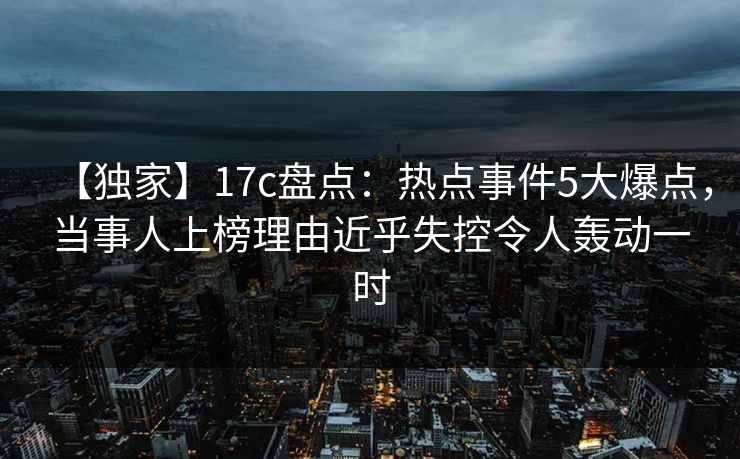 【独家】17c盘点：热点事件5大爆点，当事人上榜理由近乎失控令人轰动一时
