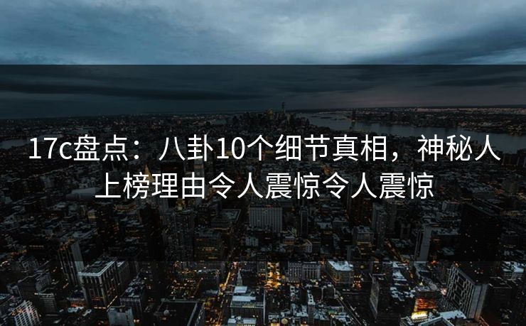 17c盘点：八卦10个细节真相，神秘人上榜理由令人震惊令人震惊