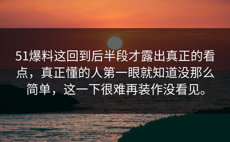 51爆料这回到后半段才露出真正的看点，真正懂的人第一眼就知道没那么简单，这一下很难再装作没看见。