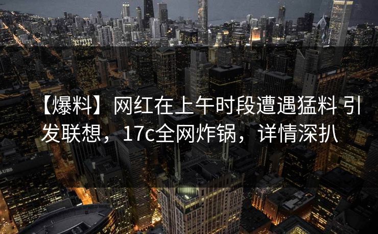 【爆料】网红在上午时段遭遇猛料 引发联想，17c全网炸锅，详情深扒