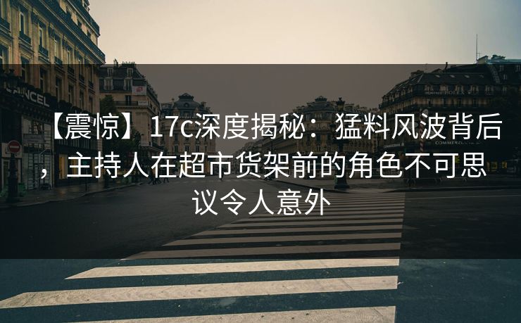 【震惊】17c深度揭秘：猛料风波背后，主持人在超市货架前的角色不可思议令人意外