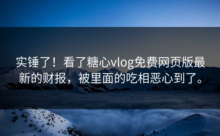 实锤了！看了糖心vlog免费网页版最新的财报，被里面的吃相恶心到了。