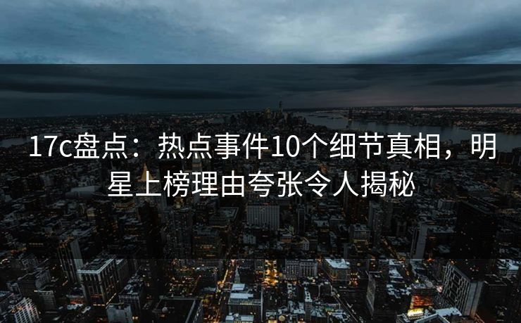 17c盘点：热点事件10个细节真相，明星上榜理由夸张令人揭秘