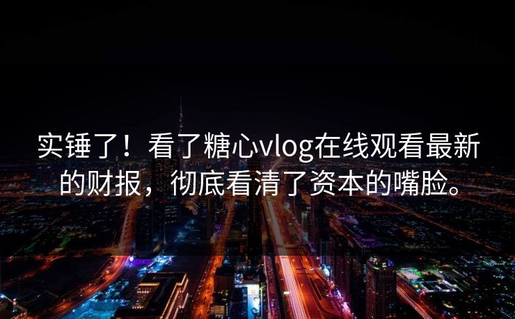 实锤了！看了糖心vlog在线观看最新的财报，彻底看清了资本的嘴脸。
