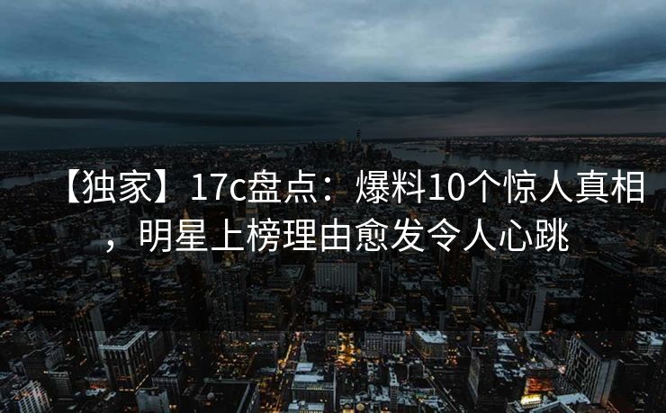 【独家】17c盘点：爆料10个惊人真相，明星上榜理由愈发令人心跳