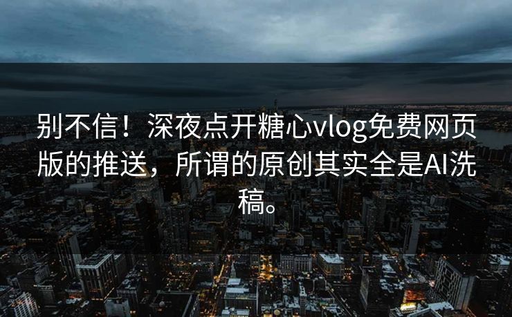 别不信！深夜点开糖心vlog免费网页版的推送，所谓的原创其实全是AI洗稿。