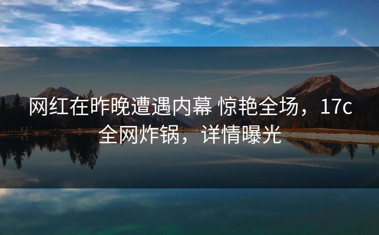 网红在昨晚遭遇内幕 惊艳全场，17c全网炸锅，详情曝光