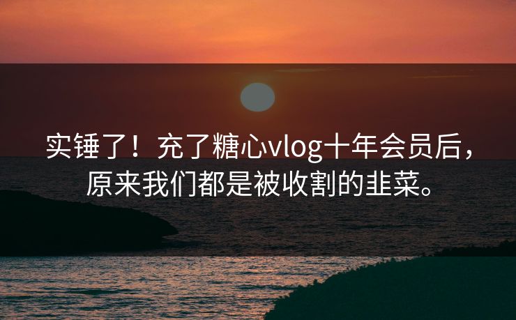 实锤了！充了糖心vlog十年会员后，原来我们都是被收割的韭菜。