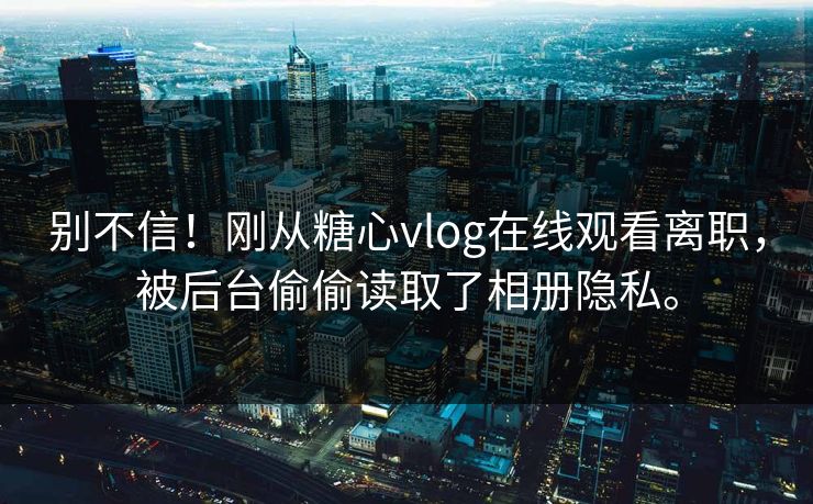 别不信！刚从糖心vlog在线观看离职，被后台偷偷读取了相册隐私。