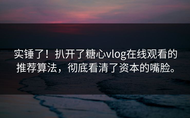 实锤了！扒开了糖心vlog在线观看的推荐算法，彻底看清了资本的嘴脸。
