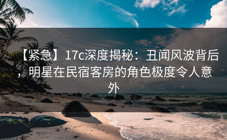 【紧急】17c深度揭秘：丑闻风波背后，明星在民宿客房的角色极度令人意外