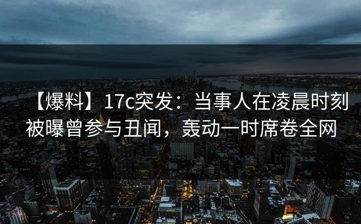 【爆料】17c突发：当事人在凌晨时刻被曝曾参与丑闻，轰动一时席卷全网
