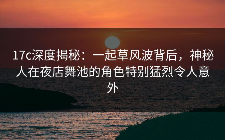 17c深度揭秘：一起草风波背后，神秘人在夜店舞池的角色特别猛烈令人意外