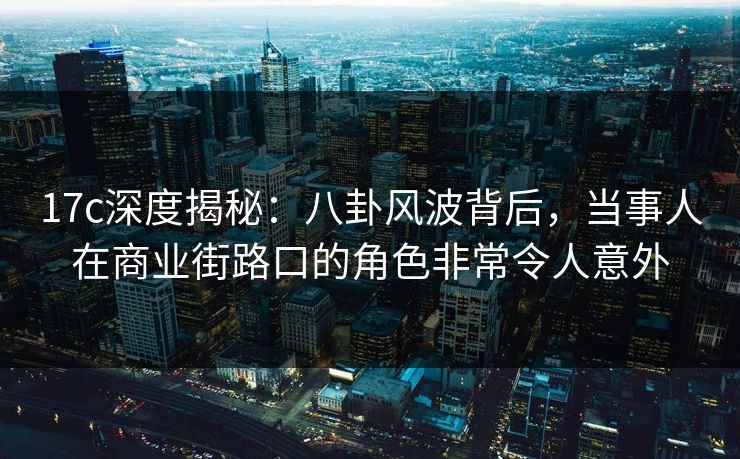 17c深度揭秘：八卦风波背后，当事人在商业街路口的角色非常令人意外