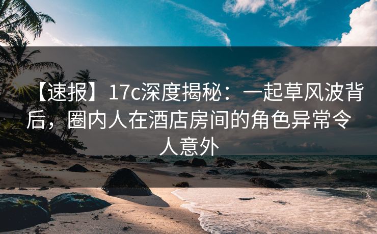 【速报】17c深度揭秘：一起草风波背后，圈内人在酒店房间的角色异常令人意外