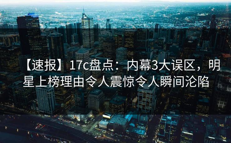 【速报】17c盘点：内幕3大误区，明星上榜理由令人震惊令人瞬间沦陷